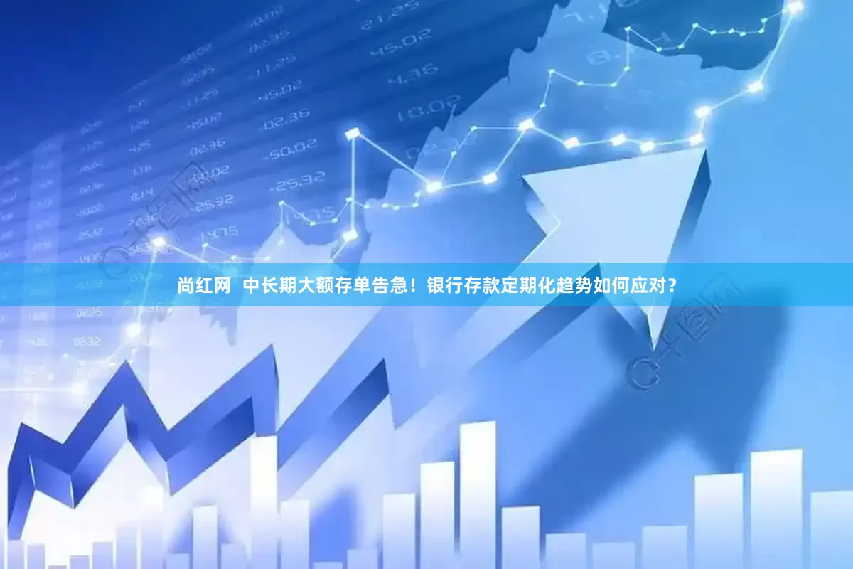 尚红网  中长期大额存单告急！银行存款定期化趋势如何应对？