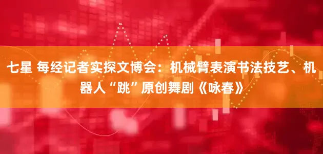 七星 每经记者实探文博会：机械臂表演书法技艺、机器人“跳”原创舞剧《咏春》