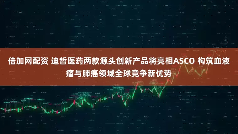 倍加网配资 迪哲医药两款源头创新产品将亮相ASCO 构筑血液瘤与肺癌领域全球竞争新优势