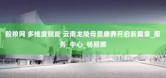 股粮网 多维度赋能 云南龙陵母婴康养开启新篇章_服务_中心_杨丽娜