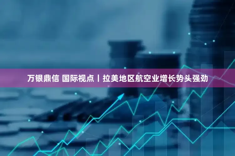 万银鼎信 国际视点丨拉美地区航空业增长势头强劲