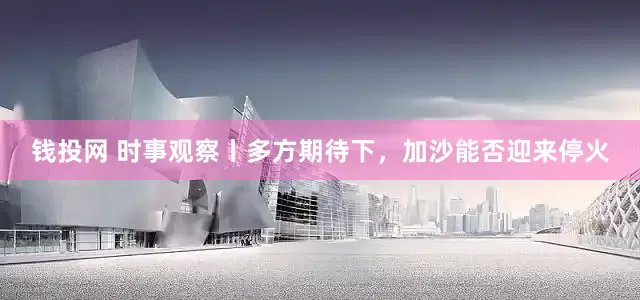 钱投网 时事观察丨多方期待下，加沙能否迎来停火