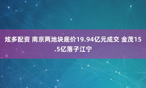炫多配资 南京两地块底价19.94亿元成交 金茂15.5亿落子江宁