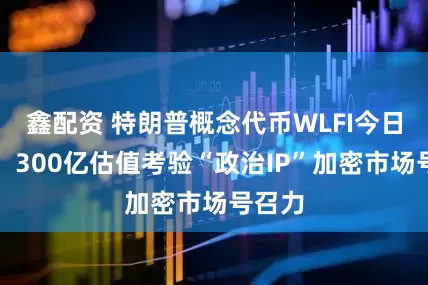 鑫配资 特朗普概念代币WLFI今日上市，300亿估值考验“政治IP”加密市场号召力