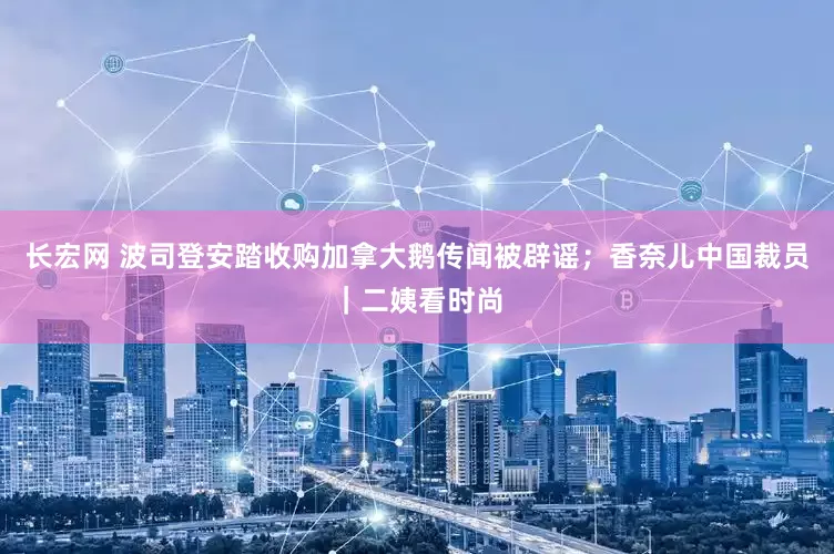 长宏网 波司登安踏收购加拿大鹅传闻被辟谣；香奈儿中国裁员｜二姨看时尚