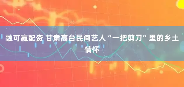 融可赢配资 甘肃高台民间艺人“一把剪刀”里的乡土情怀