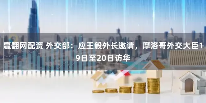 赢翻网配资 外交部：应王毅外长邀请，摩洛哥外交大臣19日至20日访华