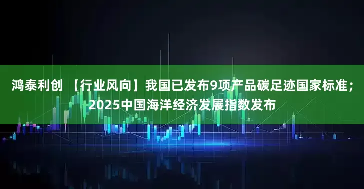 鸿泰利创 【行业风向】我国已发布9项产品碳足迹国家标准；2025中国海洋经济发展指数发布