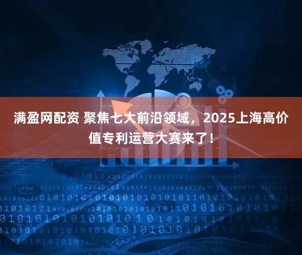 满盈网配资 聚焦七大前沿领域，2025上海高价值专利运营大赛来了！
