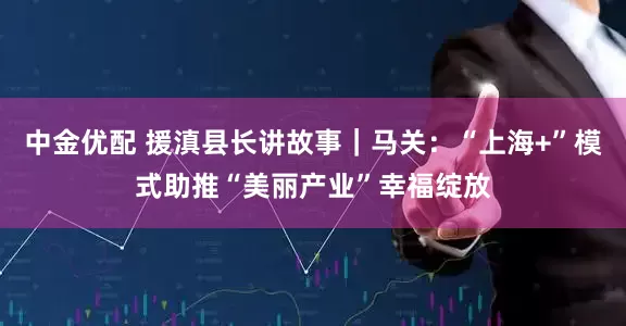 中金优配 援滇县长讲故事｜马关：“上海+”模式助推“美丽产业”幸福绽放