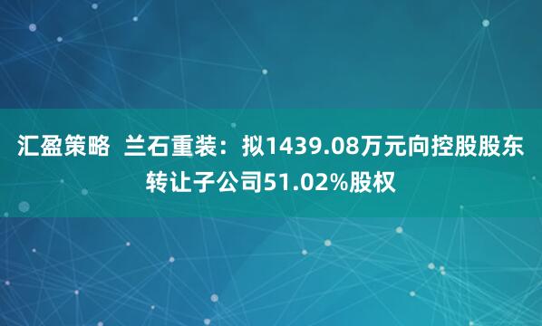 汇盈策略  兰石重装：拟1439.08万元向控股股东转让子公司51.02%股权