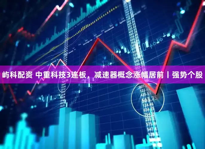 屿科配资 中重科技3连板，减速器概念涨幅居前丨强势个股