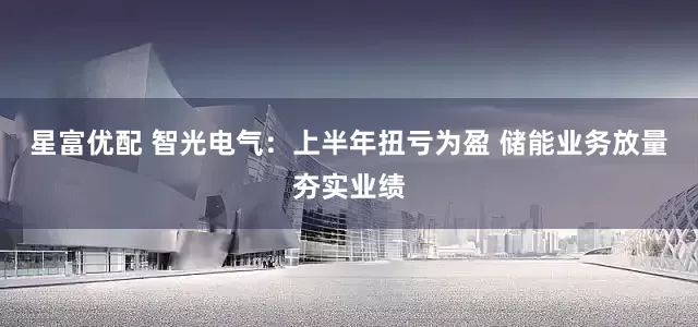 星富优配 智光电气：上半年扭亏为盈 储能业务放量夯实业绩